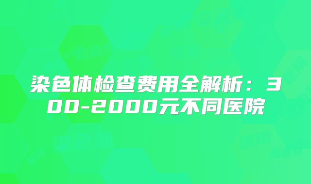 染色体检查费用全解析：300-2000元不同医院