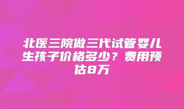北医三院做三代试管婴儿生孩子价格多少？费用预估8万