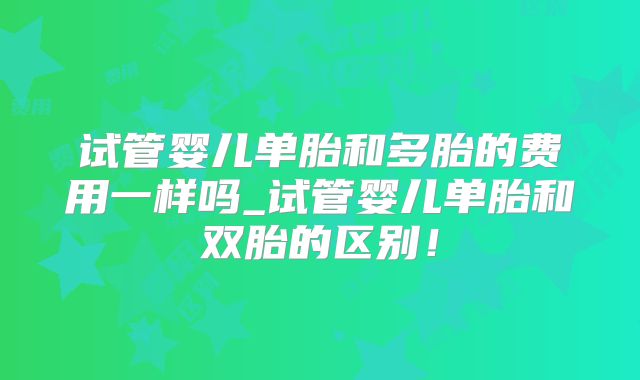 试管婴儿单胎和多胎的费用一样吗_试管婴儿单胎和双胎的区别！