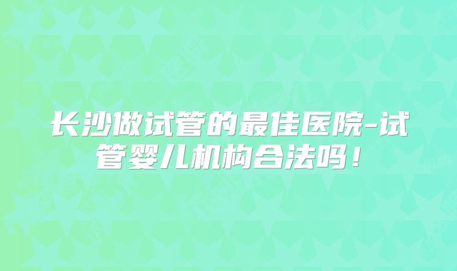 长沙做试管的最佳医院-试管婴儿机构合法吗！