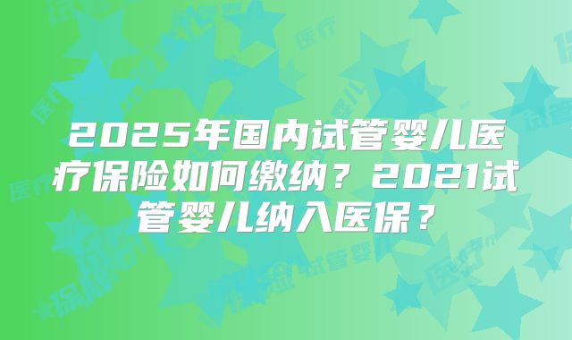2025年国内试管婴儿医疗保险如何缴纳？2021试管婴儿纳入医保？