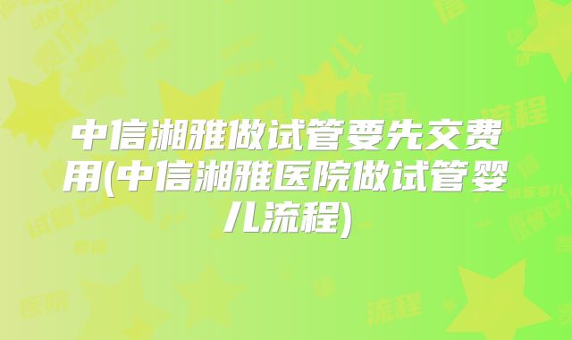 中信湘雅做试管要先交费用(中信湘雅医院做试管婴儿流程)
