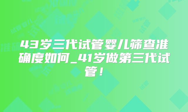 43岁三代试管婴儿筛查准确度如何_41岁做第三代试管！