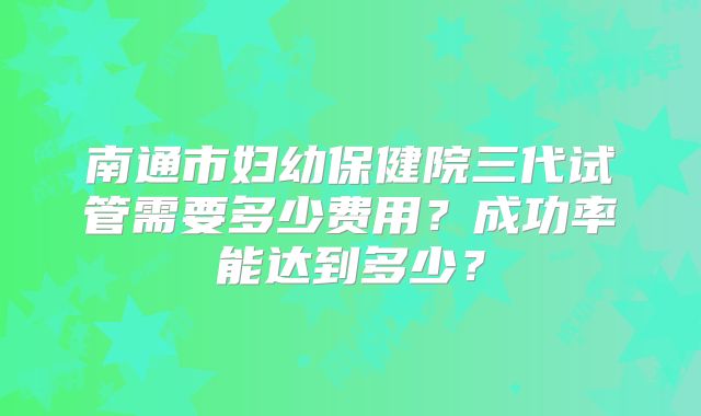 南通市妇幼保健院三代试管需要多少费用?成功率能达到多少?