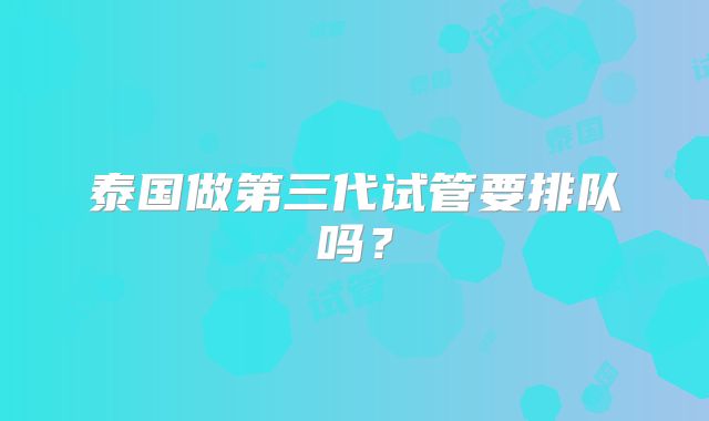 泰国做第三代试管要排队吗?