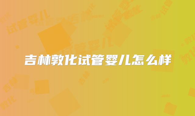 吉林敦化试管婴儿怎么样