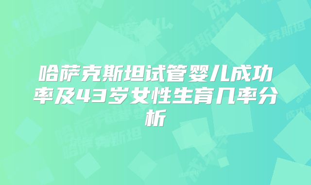 哈萨克斯坦试管婴儿成功率及43岁女性生育几率分析