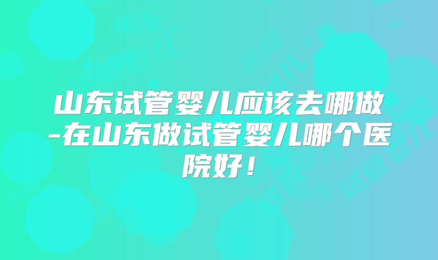 山东试管婴儿应该去哪做-在山东做试管婴儿哪个医院好！