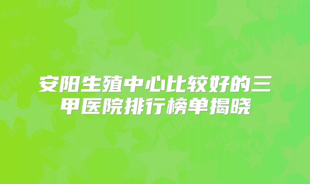 安阳生殖中心比较好的三甲医院排行榜单揭晓