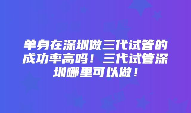 单身在深圳做三代试管的成功率高吗！三代试管深圳哪里可以做！