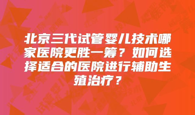 北京三代试管婴儿技术哪家医院更胜一筹？如何选择适合的医院进行辅助生殖治疗？