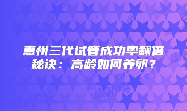 惠州三代试管成功率翻倍秘诀：高龄如何养卵？