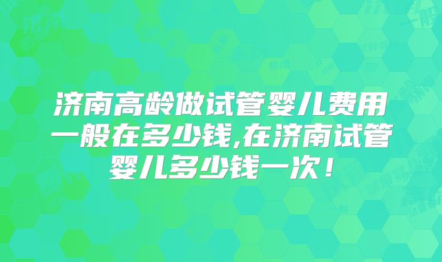 济南高龄做试管婴儿费用一般在多少钱,在济南试管婴儿多少钱一次！