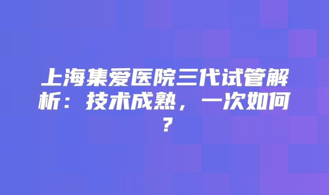 上海集爱医院三代试管解析：技术成熟，一次如何？