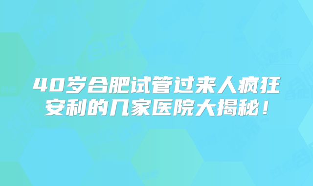40岁合肥试管过来人疯狂安利的几家医院大揭秘!