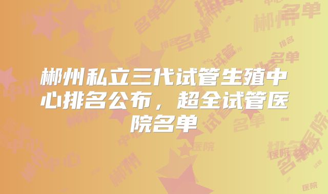 郴州私立三代试管生殖中心排名公布,超全试管医院名单