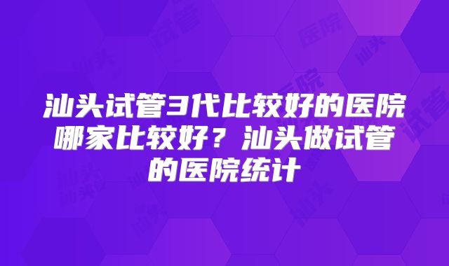 汕头试管3代比较好的医院哪家比较好?汕头做试管的医院统计