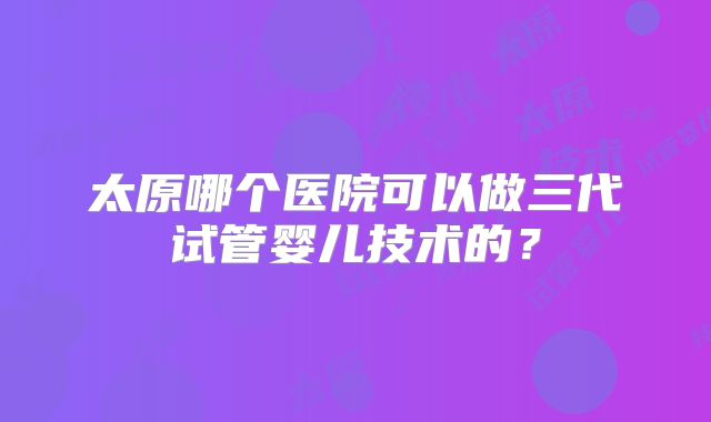 太原哪个医院可以做三代试管婴儿技术的？