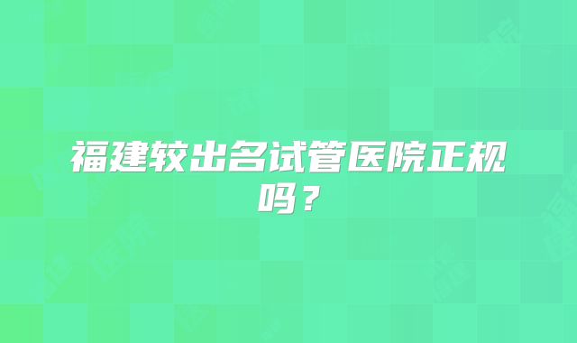 福建较出名试管医院正规吗？