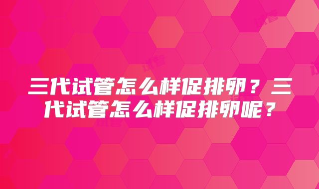 三代试管怎么样促排卵？三代试管怎么样促排卵呢？