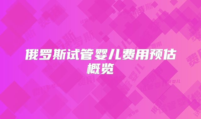 俄罗斯试管婴儿费用预估概览