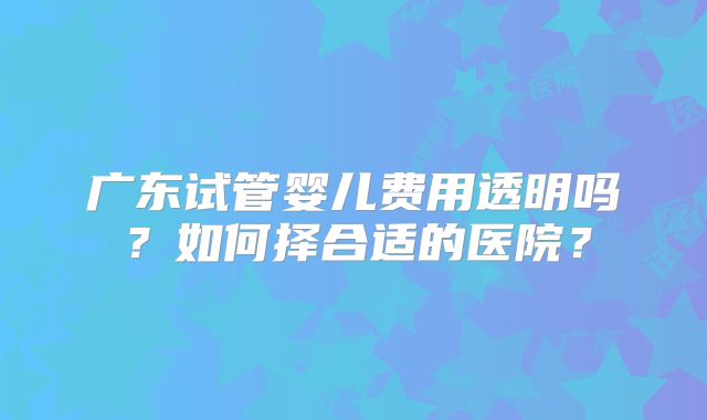广东试管婴儿费用透明吗？如何择合适的医院？