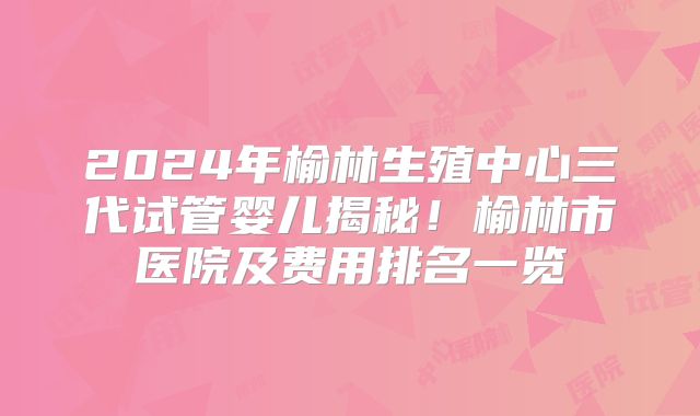 2024年榆林生殖中心三代试管婴儿揭秘！榆林市医院及费用排名一览