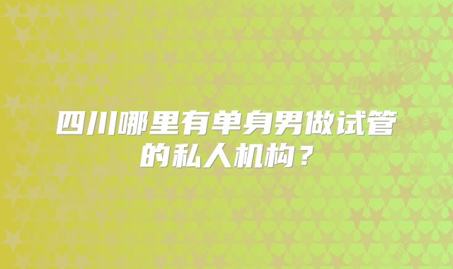 四川哪里有单身男做试管的私人机构？