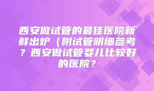 西安做试管的最佳医院新鲜出炉(附试管明细参考?西安做试管婴儿比较好的医院?