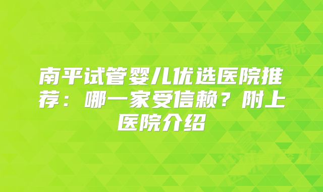 南平试管婴儿优选医院推荐：哪一家受信赖？附上医院介绍