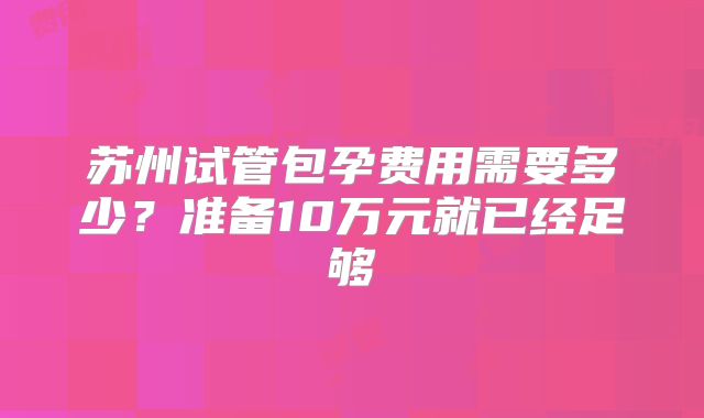 苏州试管包孕费用需要多少？准备10万元就已经足够