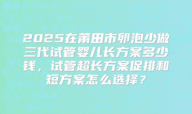 2025在莆田市卵泡少做三代试管婴儿长方案多少钱,试管超长方案促排和短方案怎么选择?