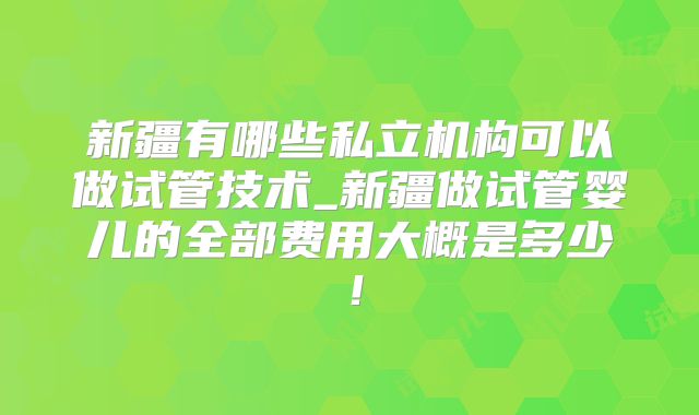 新疆有哪些私立机构可以做试管技术_新疆做试管婴儿的全部费用大概是多少!