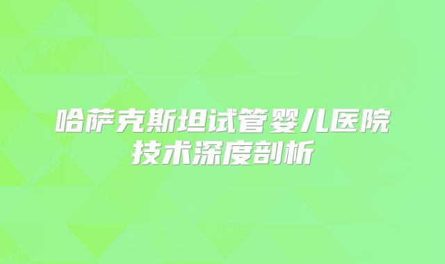 哈萨克斯坦试管婴儿医院技术深度剖析