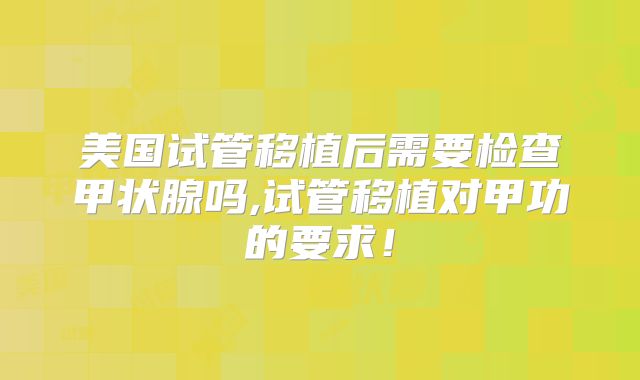 美国试管移植后需要检查甲状腺吗,试管移植对甲功的要求!