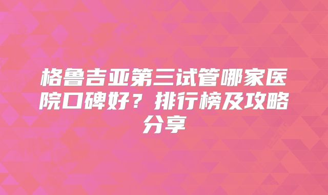 格鲁吉亚第三试管哪家医院口碑好？排行榜及攻略分享