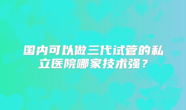 国内可以做三代试管的私立医院哪家技术强？