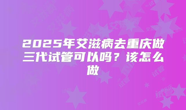 2025年艾滋病去重庆做三代试管可以吗？该怎么做