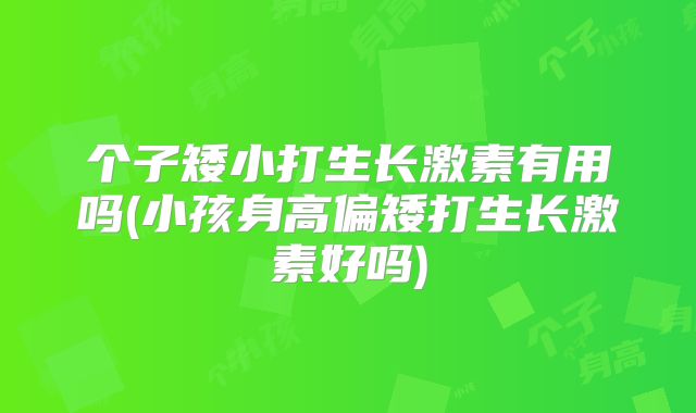个子矮小打生长激素有用吗(小孩身高偏矮打生长激素好吗)