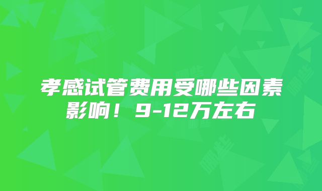 孝感试管费用受哪些因素影响!9-12万左右