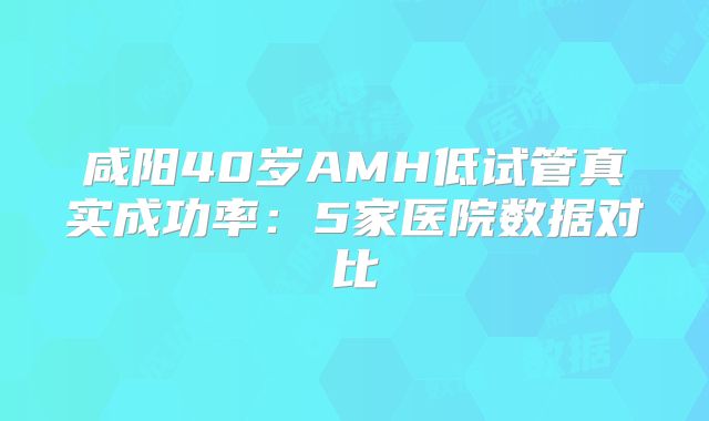 咸阳40岁AMH低试管真实成功率：5家医院数据对比