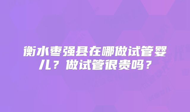 衡水枣强县在哪做试管婴儿？做试管很贵吗？