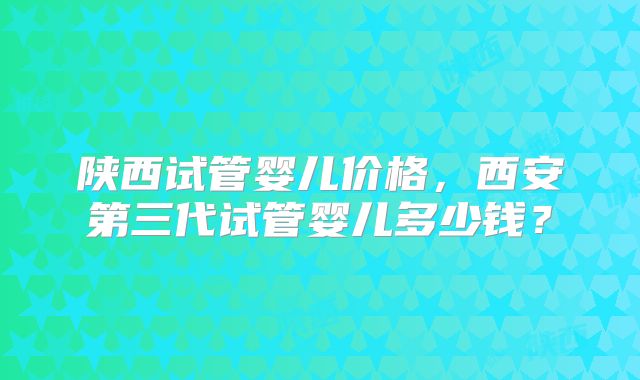 陕西试管婴儿价格，西安第三代试管婴儿多少钱？