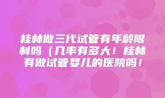 桂林做三代试管有年龄限制吗（几率有多大！桂林有做试管婴儿的医院吗！