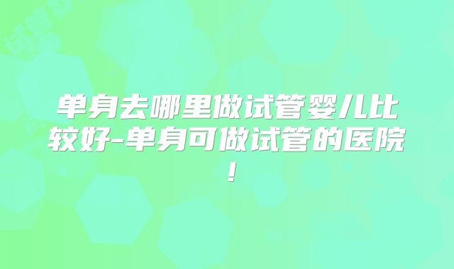 单身去哪里做试管婴儿比较好-单身可做试管的医院！