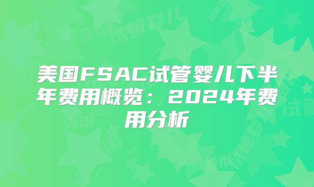 美国FSAC试管婴儿下半年费用概览：2024年费用分析