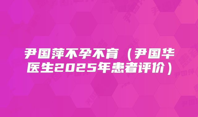 尹国萍不孕不育（尹国华医生2025年患者评价）