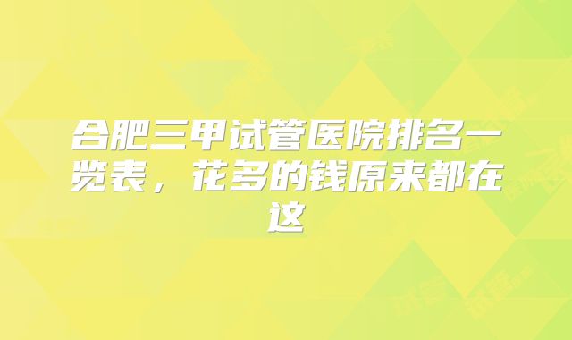 合肥三甲试管医院排名一览表，花多的钱原来都在这