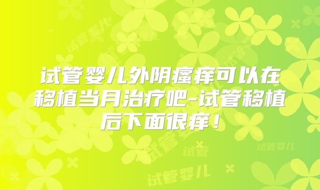 试管婴儿外阴瘙痒可以在移植当月治疗吧-试管移植后下面很痒！