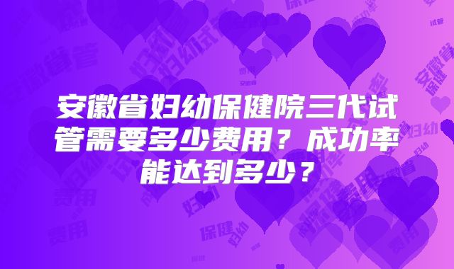 安徽省妇幼保健院三代试管需要多少费用？成功率能达到多少？